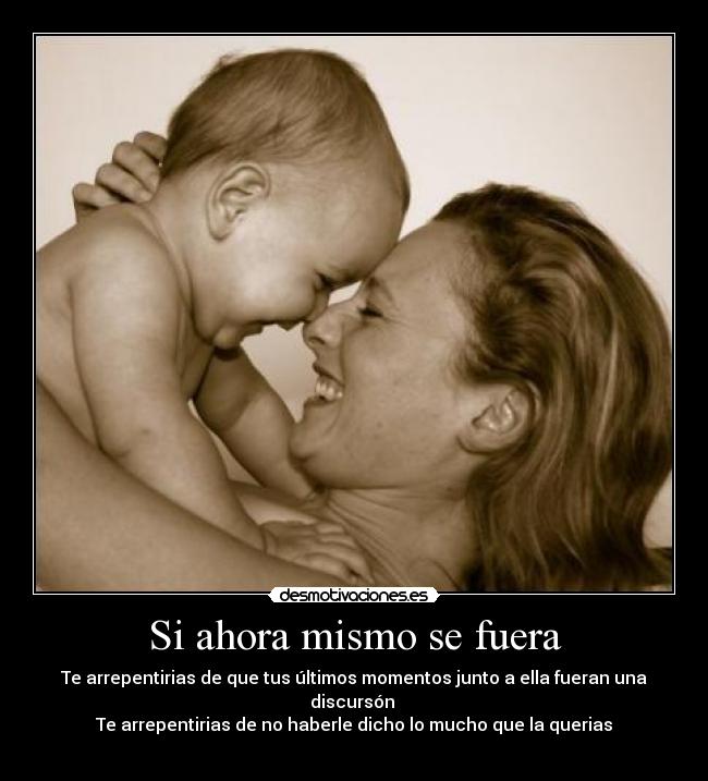 Si ahora mismo se fuera - Te arrepentirias de que tus últimos momentos junto a ella fueran una discursón 
Te arrepentirias de no haberle dicho lo mucho que la querias
