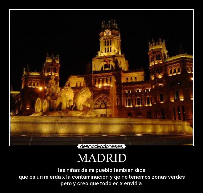 MADRID - las niñas de mi pueblo tambien dice
que es un mierda x la contaminacion y qe no tenemos zonas verdes
pero y creo que todo es x envidia 