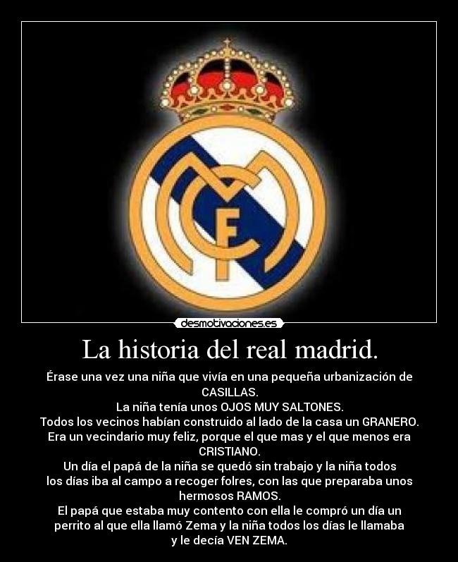 La historia del real madrid. - Érase una vez una niña que vivía en una pequeña urbanización de
CASILLAS.
La niña tenía unos OJOS MUY SALTONES.
Todos los vecinos habían construido al lado de la casa un GRANERO.
Era un vecindario muy feliz, porque el que mas y el que menos era
CRISTIANO.
Un día el papá de la niña se quedó sin trabajo y la niña todos
los días iba al campo a recoger folres, con las que preparaba unos
hermosos RAMOS.
El papá que estaba muy contento con ella le compró un día un
perrito al que ella llamó Zema y la niña todos los días le llamaba
y le decía VEN ZEMA.