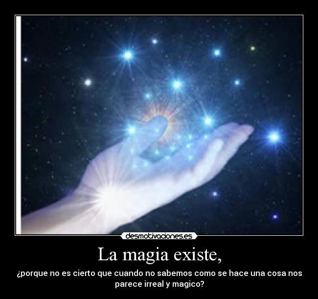 La magia existe, - ¿porque no es cierto que cuando no sabemos como se hace una cosa nos
parece irreal y magico?