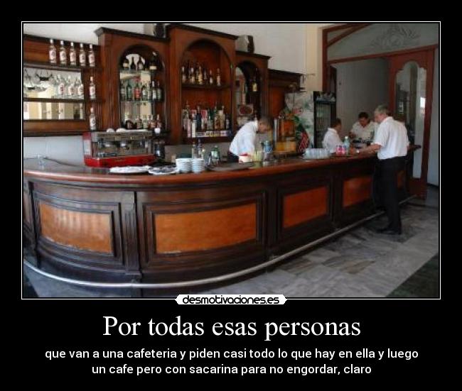 Por todas esas personas - que van a una cafeteria y piden casi todo lo que hay en ella y luego
un cafe pero con sacarina para no engordar, claro