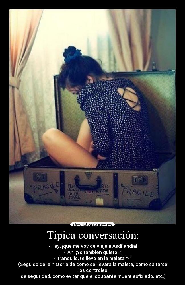 Típica conversación: - - Hey, ¡que me voy de viaje a Asdflandia!
- ¡Ah! ¡Yo también quiero ir!
- Tranquilo, te llevo en la maleta ^-^
(Seguido de la historia de como se llevará la maleta, como saltarse los controles
de seguridad, como evitar que el ocupante muera asfixiado, etc.)