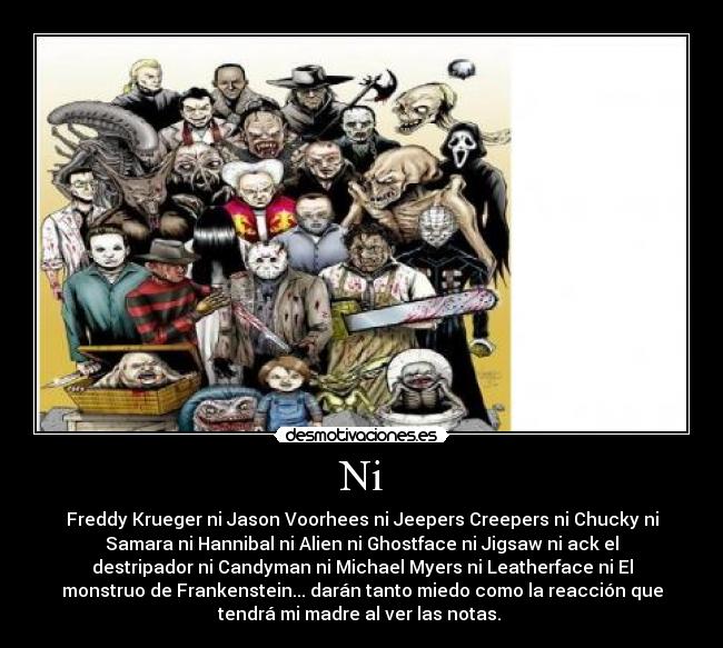 Ni - Freddy Krueger ni Jason Voorhees ni Jeepers Creepers ni Chucky ni
Samara ni Hannibal ni Alien ni Ghostface ni Jigsaw ni ack el
destripador ni Candyman ni Michael Myers ni Leatherface ni El
monstruo de Frankenstein... darán tanto miedo como la reacción que
tendrá mi madre al ver las notas. 