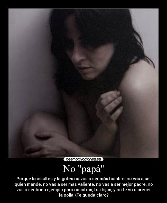 No papá - Porque la insultes y la grites no vas a ser más hombre, no vas a ser
quien mande, no vas a ser más valiente, no vas a ser mejor padre, no
vas a ser buen ejemplo para nosotros, tus hijos, y no te va a crecer
la polla ¿Te queda claro?