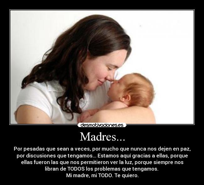 Madres... - Por pesadas que sean a veces, por mucho que nunca nos dejen en paz,
por discusiones que tengamos... Estamos aquí gracias a ellas, porque
ellas fueron las que nos permitieron ver la luz, porque siempre nos
libran de TODOS los problemas que tengamos. 
Mi madre, mi TODO. Te quiero.