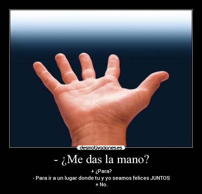 - ¿Me das la mano? - + ¿Para?
- Para ir a un lugar donde tu y yo seamos felices JUNTOS♥
+ No.