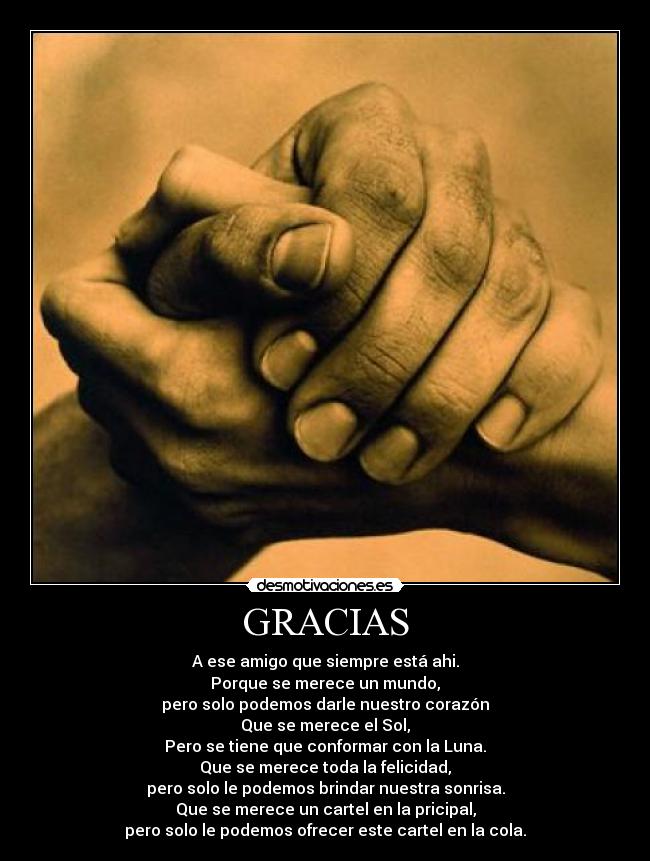GRACIAS - A ese amigo que siempre está ahi.
Porque se merece un mundo,
pero solo podemos darle nuestro corazón
Que se merece el Sol,
Pero se tiene que conformar con la Luna.
Que se merece toda la felicidad,
pero solo le podemos brindar nuestra sonrisa.
Que se merece un cartel en la pricipal,
pero solo le podemos ofrecer este cartel en la cola.