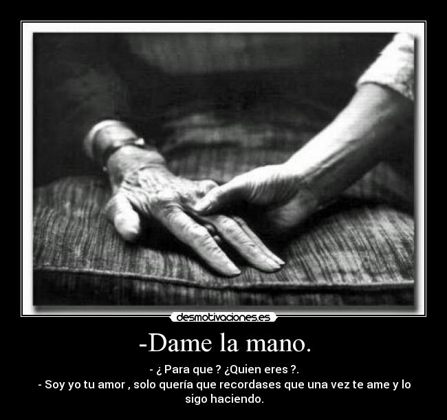 -Dame la mano. - - ¿ Para que ? ¿Quien eres ?.
- Soy yo tu amor , solo quería que recordases que una vez te ame y lo sigo haciendo.
