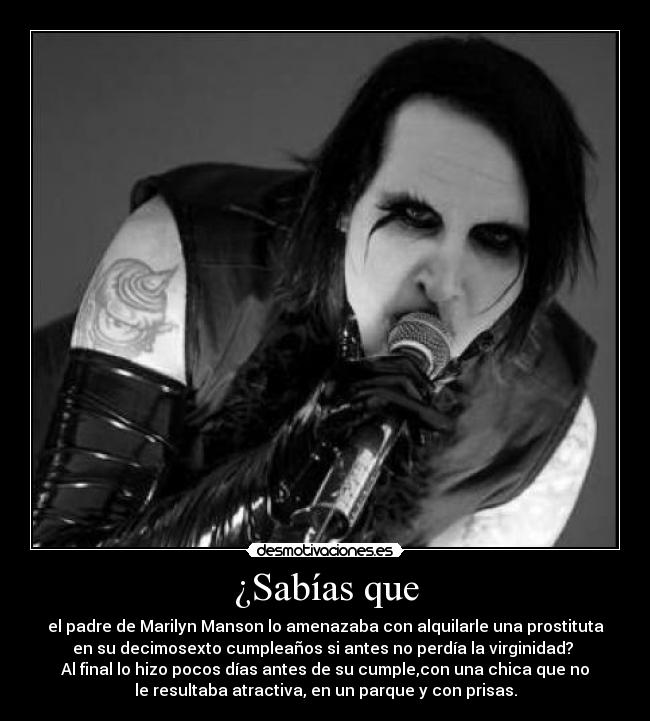 ¿Sabías que - el padre de Marilyn Manson lo amenazaba con alquilarle una prostituta
en su decimosexto cumpleaños si antes no perdía la virginidad? 
Al final lo hizo pocos días antes de su cumple,con una chica que no
le resultaba atractiva, en un parque y con prisas.