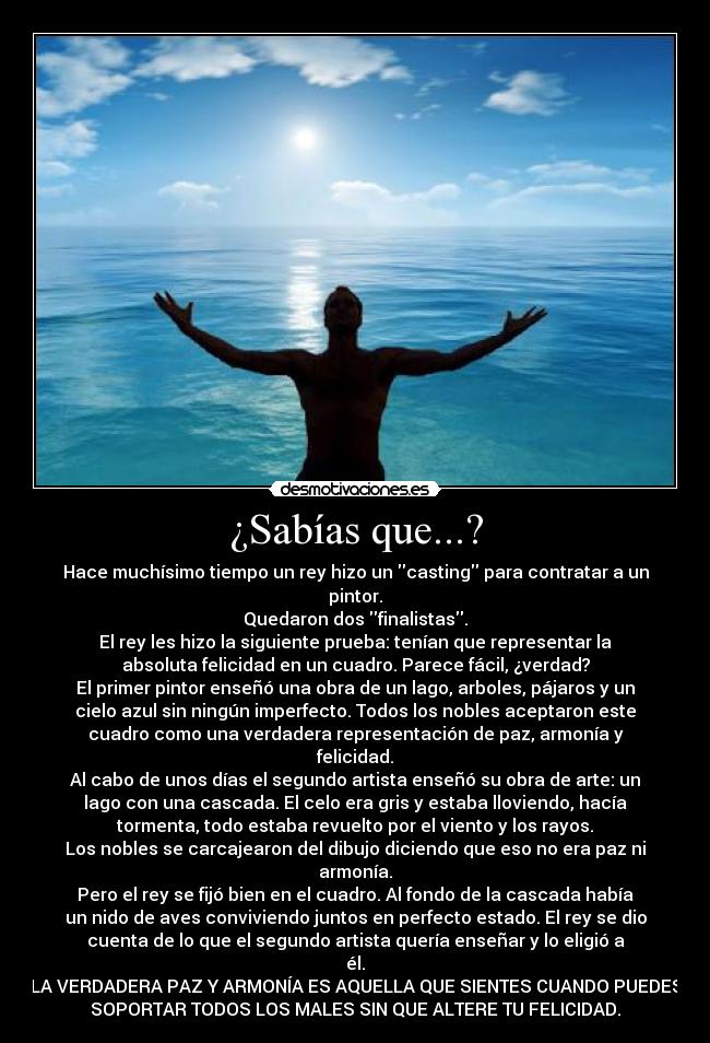 ¿Sabías que...? - Hace muchísimo tiempo un rey hizo un casting para contratar a un
pintor.
Quedaron dos finalistas.
El rey les hizo la siguiente prueba: tenían que representar la
absoluta felicidad en un cuadro. Parece fácil, ¿verdad?
El primer pintor enseñó una obra de un lago, arboles, pájaros y un
cielo azul sin ningún imperfecto. Todos los nobles aceptaron este
cuadro como una verdadera representación de paz, armonía y
felicidad.
Al cabo de unos días el segundo artista enseñó su obra de arte: un
lago con una cascada. El celo era gris y estaba lloviendo, hacía
tormenta, todo estaba revuelto por el viento y los rayos.
Los nobles se carcajearon del dibujo diciendo que eso no era paz ni
armonía.
Pero el rey se fijó bien en el cuadro. Al fondo de la cascada había
un nido de aves conviviendo juntos en perfecto estado. El rey se dio
cuenta de lo que el segundo artista quería enseñar y lo eligió a
él.
LA VERDADERA PAZ Y ARMONÍA ES AQUELLA QUE SIENTES CUANDO PUEDES
SOPORTAR TODOS LOS MALES SIN QUE ALTERE TU FELICIDAD.