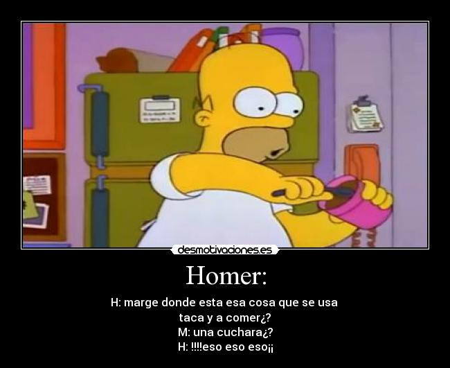 Homer: - H: marge donde esta esa cosa que se usa
taca y a comer¿?
M: una cuchara¿?
H: !!!!eso eso eso¡¡