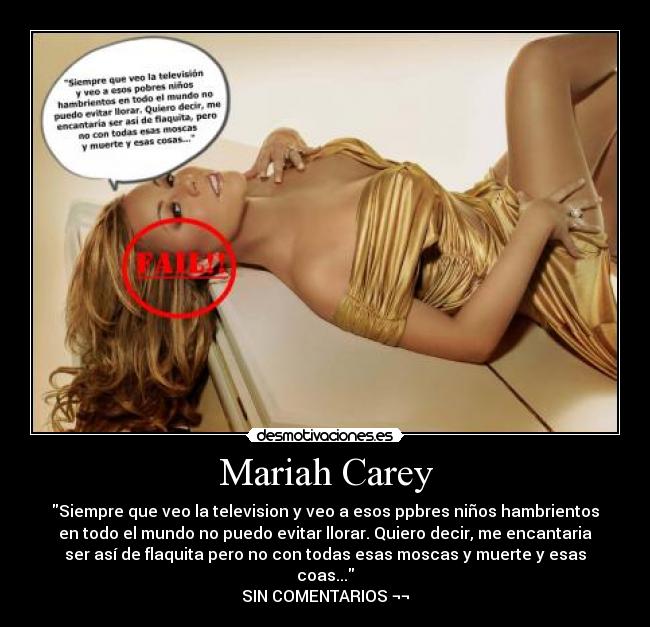 Mariah Carey - Siempre que veo la television y veo a esos ppbres niños hambrientos
en todo el mundo no puedo evitar llorar. Quiero decir, me encantaria
ser así de flaquita pero no con todas esas moscas y muerte y esas
coas...
SIN COMENTARIOS ¬¬