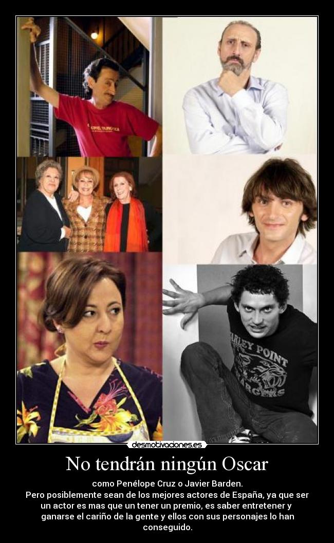 No tendrán ningún Oscar - como Penélope Cruz o Javier Barden.
Pero posiblemente sean de los mejores actores de España, ya que ser
un actor es mas que un tener un premio, es saber entretener y
ganarse el cariño de la gente y ellos con sus personajes lo han
conseguido.