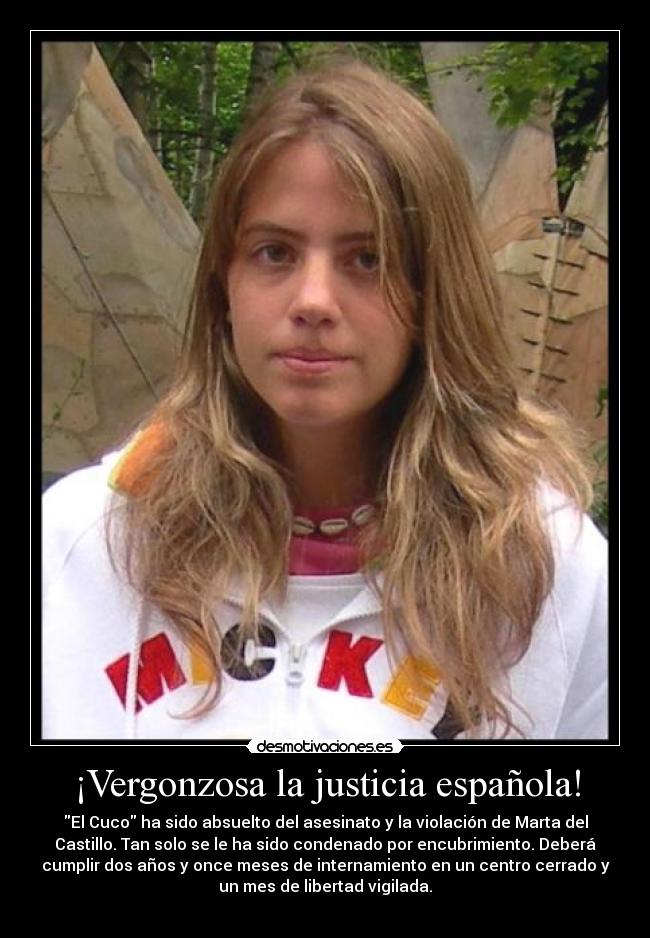 ¡Vergonzosa la justicia española! - El Cuco ha sido absuelto del asesinato y la violación de Marta del
Castillo. Tan solo se le ha sido condenado por encubrimiento. Deberá
cumplir dos años y once meses de internamiento en un centro cerrado y
un mes de libertad vigilada.
