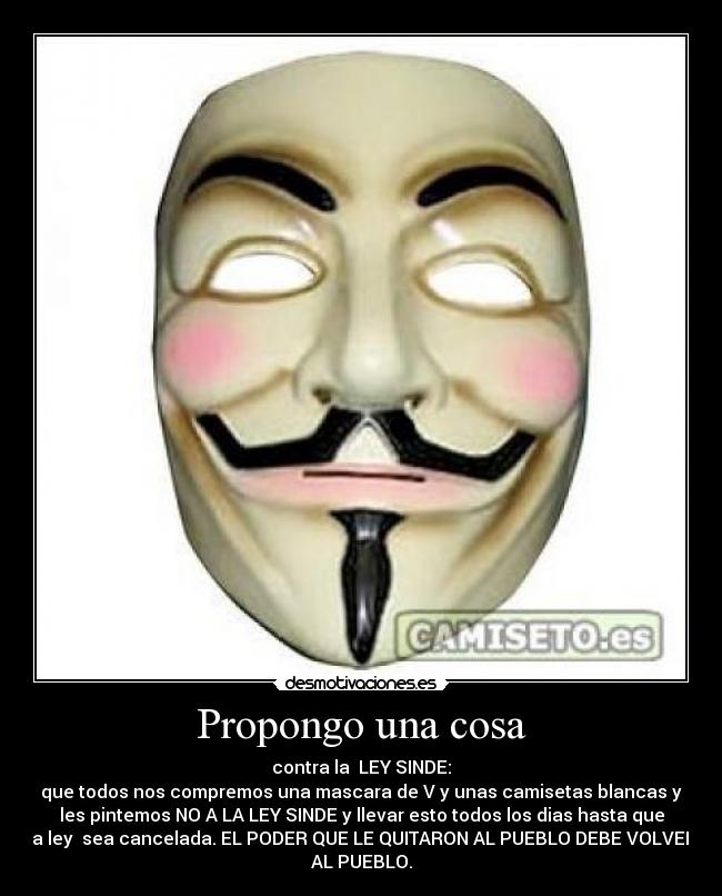 Propongo una cosa - contra la LEY SINDE:
que todos nos compremos una mascara de V y unas camisetas blancas y
les pintemos NO A LA LEY SINDE y llevar esto todos los dias hasta que
la ley sea cancelada. EL PODER QUE LE QUITARON AL PUEBLO DEBE VOLVER
AL PUEBLO.