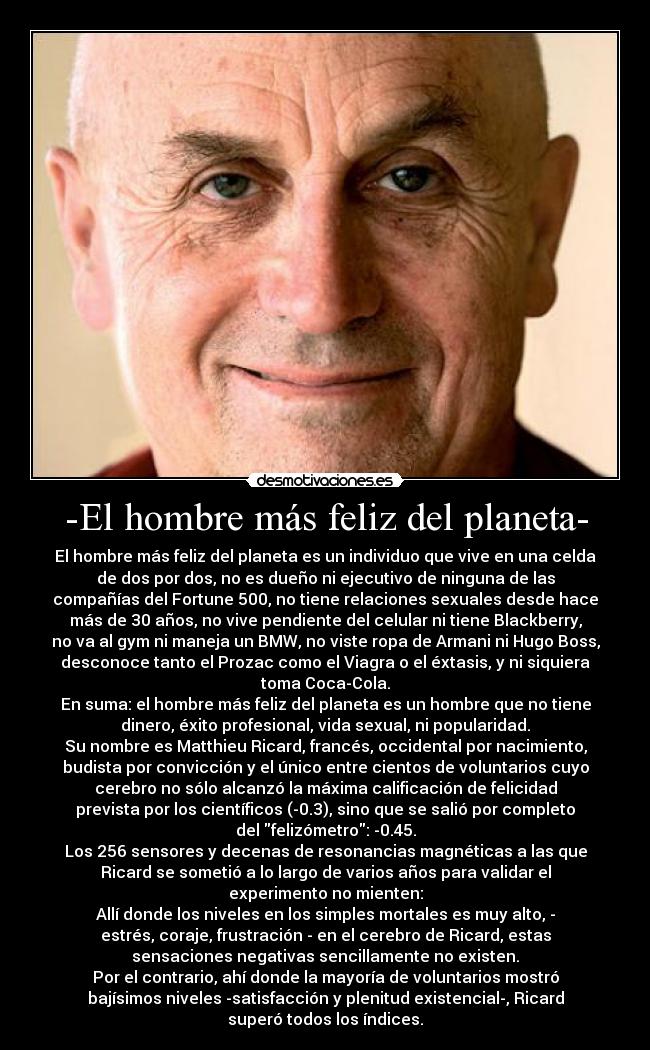 -El hombre más feliz del planeta- - El hombre más feliz del planeta es un individuo que vive en una celda
de dos por dos, no es dueño ni ejecutivo de ninguna de las
compañías del Fortune 500, no tiene relaciones sexuales desde hace
más de 30 años, no vive pendiente del celular ni tiene Blackberry,
no va al gym ni maneja un BMW, no viste ropa de Armani ni Hugo Boss,
desconoce tanto el Prozac como el Viagra o el éxtasis, y ni siquiera
toma Coca-Cola.
En suma: el hombre más feliz del planeta es un hombre que no tiene
dinero, éxito profesional, vida sexual, ni popularidad.
Su nombre es Matthieu Ricard, francés, occidental por nacimiento,
budista por convicción y el único entre cientos de voluntarios cuyo
cerebro no sólo alcanzó la máxima calificación de felicidad
prevista por los científicos (-0.3), sino que se salió por completo
del felizómetro: -0.45.
Los 256 sensores y decenas de resonancias magnéticas a las que
Ricard se sometió a lo largo de varios años para validar el
experimento no mienten:
Allí donde los niveles en los simples mortales es muy alto, -
estrés, coraje, frustración - en el cerebro de Ricard, estas
sensaciones negativas sencillamente no existen.
Por el contrario, ahí donde la mayoría de voluntarios mostró
bajísimos niveles -satisfacción y plenitud existencial-, Ricard
superó todos los índices.