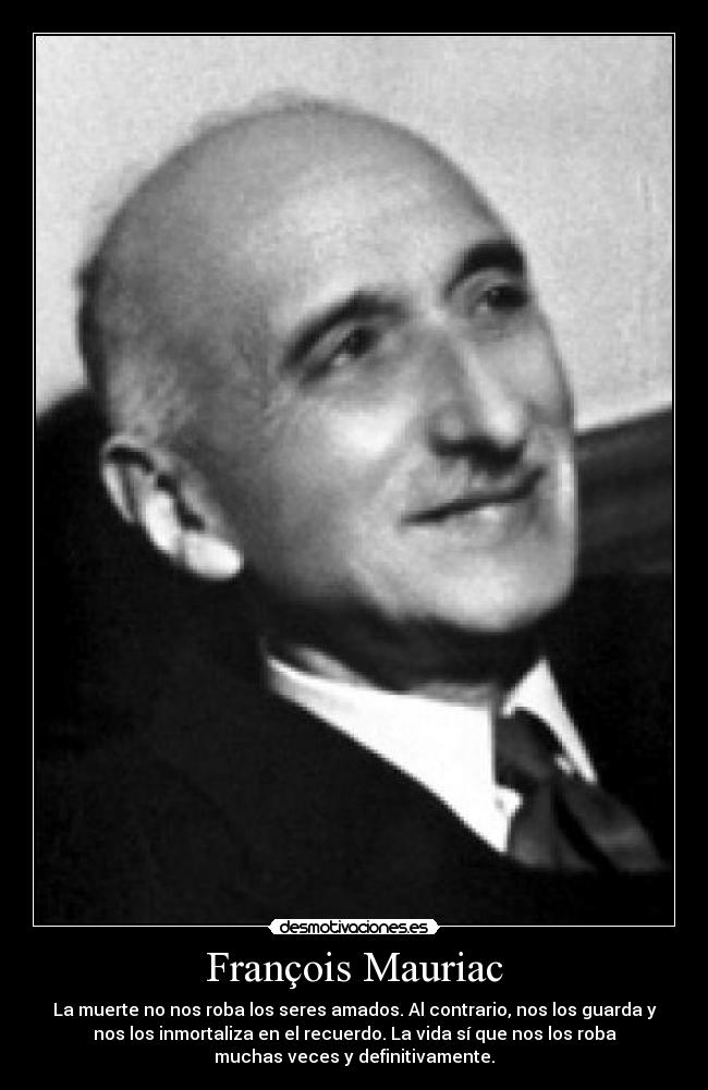 François Mauriac - La muerte no nos roba los seres amados. Al contrario, nos los guarda y
nos los inmortaliza en el recuerdo. La vida sí que nos los roba
muchas veces y definitivamente.