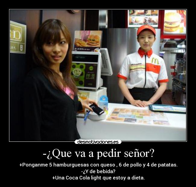 -¿Que va a pedir señor? - +Ponganme 5 hamburguesas con queso , 6 de pollo y 4 de patatas.
-¿Y de bebida?
+Una Coca Cola light que estoy a dieta.