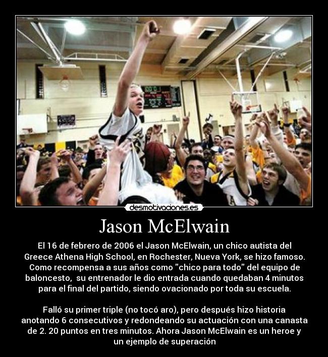 Jason McElwain - El 16 de febrero de 2006 el Jason McElwain, un chico autista del
Greece Athena High School, en Rochester, Nueva York, se hizo famoso.
Como recompensa a sus años como chico para todo del equipo de
baloncesto, su entrenador le dio entrada cuando quedaban 4 minutos
para el final del partido, siendo ovacionado por toda su escuela.
Falló su primer triple (no tocó aro), pero después hizo historia
anotando 6 consecutivos y redondeando su actuación con una canasta
de 2. 20 puntos en tres minutos. Ahora Jason McElwain es un heroe y
un ejemplo de superación