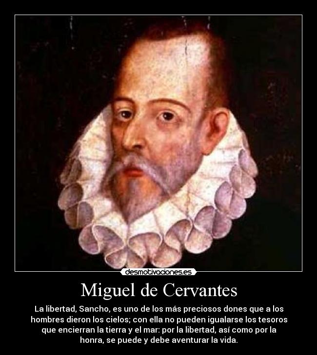 Miguel de Cervantes - La libertad, Sancho, es uno de los más preciosos dones que a los
hombres dieron los cielos; con ella no pueden igualarse los tesoros
que encierran la tierra y el mar: por la libertad, así como por la
honra, se puede y debe aventurar la vida.