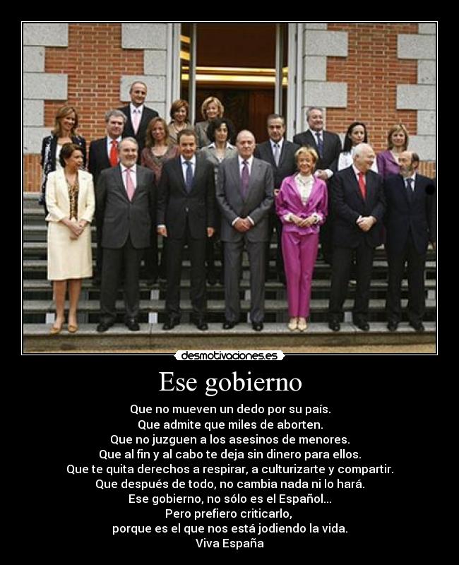 Ese gobierno - Que no mueven un dedo por su país.
Que admite que miles de aborten.
Que no juzguen a los asesinos de menores.
Que al fin y al cabo te deja sin dinero para ellos.
Que te quita derechos a respirar, a culturizarte y compartir.
Que después de todo, no cambia nada ni lo hará.
Ese gobierno, no sólo es el Español...
Pero prefiero criticarlo,
porque es el que nos está jodiendo la vida.
Viva España