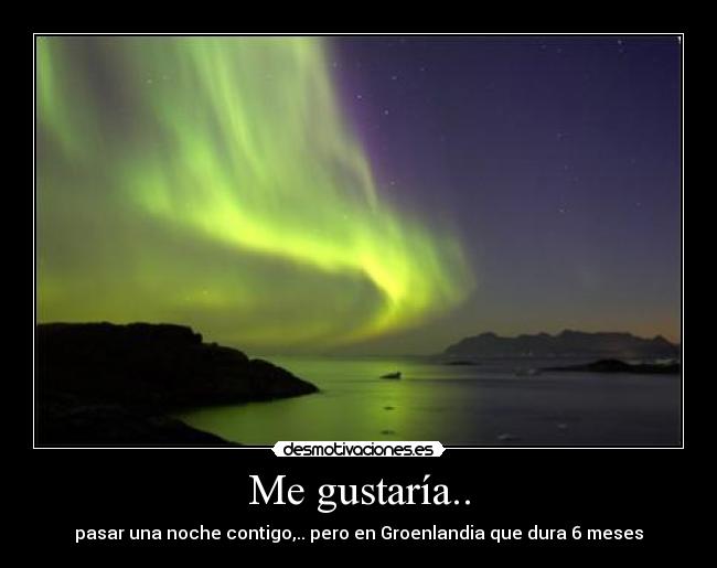 Me gustaría.. - pasar una noche contigo,.. pero en Groenlandia que dura 6 meses