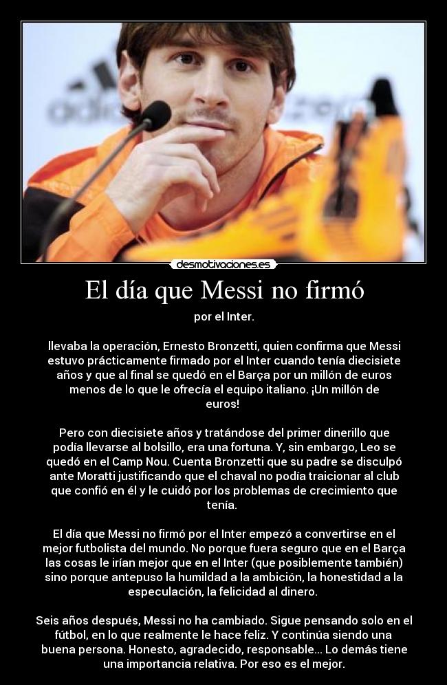 El día que Messi no firmó - por el Inter.

llevaba la operación, Ernesto Bronzetti, quien confirma que Messi
estuvo prácticamente firmado por el Inter cuando tenía diecisiete
años y que al final se quedó en el Barça por un millón de euros
menos de lo que le ofrecía el equipo italiano. ¡Un millón de
euros! 

Pero con diecisiete años y tratándose del primer dinerillo que
podía llevarse al bolsillo, era una fortuna. Y, sin embargo, Leo se
quedó en el Camp Nou. Cuenta Bronzetti que su padre se disculpó
ante Moratti justificando que el chaval no podía traicionar al club
que confió en él y le cuidó por los problemas de crecimiento que
tenía. 

El día que Messi no firmó por el Inter empezó a convertirse en el
mejor futbolista del mundo. No porque fuera seguro que en el Barça
las cosas le irían mejor que en el Inter (que posiblemente también)
sino porque antepuso la humildad a la ambición, la honestidad a la
especulación, la felicidad al dinero. 

Seis años después, Messi no ha cambiado. Sigue pensando solo en el
fútbol, en lo que realmente le hace feliz. Y continúa siendo una
buena persona. Honesto, agradecido, responsable... Lo demás tiene
una importancia relativa. Por eso es el mejor.