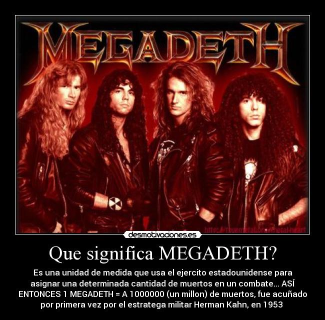Que significa MEGADETH? - Es una unidad de medida que usa el ejercito estadounidense para
asignar una determinada cantidad de muertos en un combate... ASÍ
ENTONCES 1 MEGADETH = A 1000000 (un millon) de muertos, fue acuñado
por primera vez por el estratega militar Herman Kahn, en 1953