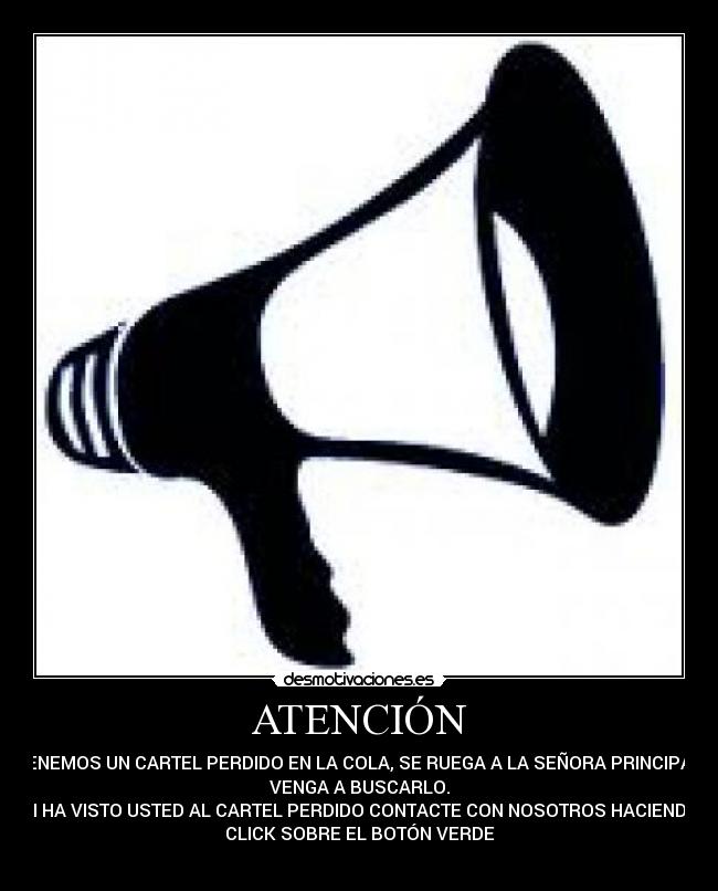 ATENCIÓN - TENEMOS UN CARTEL PERDIDO EN LA COLA, SE RUEGA A LA SEÑORA PRINCIPAL
VENGA A BUSCARLO.
SI HA VISTO USTED AL CARTEL PERDIDO CONTACTE CON NOSOTROS HACIENDO
CLICK SOBRE EL BOTÓN VERDE
