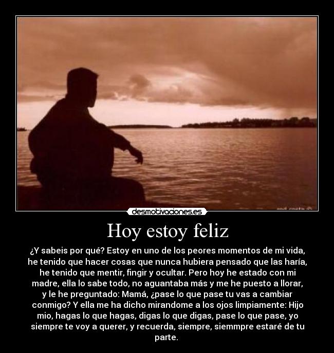 Hoy estoy feliz - ¿Y sabeis por qué? Estoy en uno de los peores momentos de mi vida,
he tenido que hacer cosas que nunca hubiera pensado que las haría,
he tenido que mentir, fingir y ocultar. Pero hoy he estado con mi
madre, ella lo sabe todo, no aguantaba más y me he puesto a llorar,
y le he preguntado: Mamá, ¿pase lo que pase tu vas a cambiar
conmigo? Y ella me ha dicho mirandome a los ojos limpiamente: Hijo
mio, hagas lo que hagas, digas lo que digas, pase lo que pase, yo
siempre te voy a querer, y recuerda, siempre, siemmpre estaré de tu
parte.