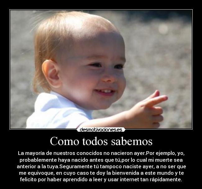 Como todos sabemos - La mayoría de nuestros conocidos no nacieron ayer.Por ejemplo, yo,
probablemente haya nacido antes que tú,por lo cual mi muerte sea
anterior a la tuya.Seguramente tú tampoco naciste ayer, a no ser que
me equivoque, en cuyo caso te doy la bienvenida a este mundo y te
felicito por haber aprendido a leer y usar internet tan rápidamente.