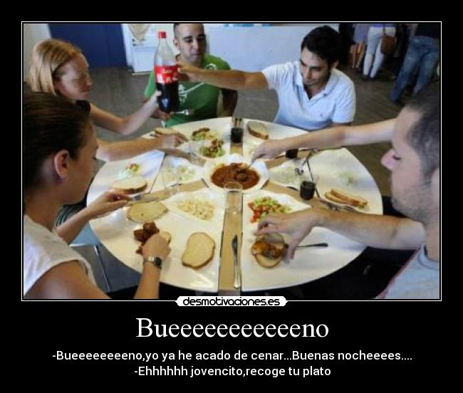 Bueeeeeeeeeeeno - -Bueeeeeeeeno,yo ya he acado de cenar...Buenas nocheeees....
-Ehhhhhh jovencito,recoge tu plato