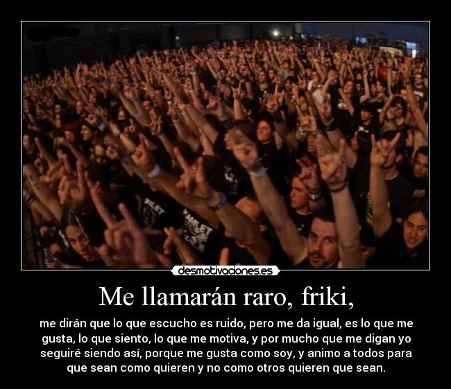 Me llamarán raro, friki, - me dirán que lo que escucho es ruido, pero me da igual, es lo que me
gusta, lo que siento, lo que me motiva, y por mucho que me digan yo
seguiré siendo así, porque me gusta como soy, y animo a todos para
que sean como quieren y no como otros quieren que sean.