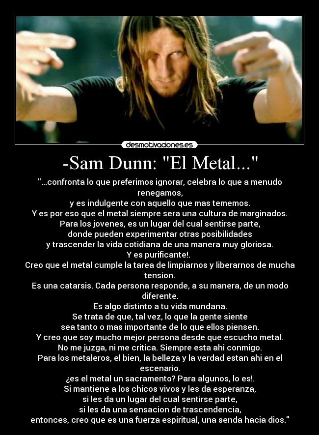 -Sam Dunn: El Metal... - ...confronta lo que preferimos ignorar, celebra lo que a menudo renegamos,
y es indulgente con aquello que mas tememos.
Y es por eso que el metal siempre sera una cultura de marginados.
Para los jovenes, es un lugar del cual sentirse parte,
donde pueden experimentar otras posibilidades
y trascender la vida cotidiana de una manera muy gloriosa.
Y es purificante!.
Creo que el metal cumple la tarea de limpiarnos y liberarnos de mucha tension.
Es una catarsis. Cada persona responde, a su manera, de un modo diferente.
Es algo distinto a tu vida mundana.
Se trata de que, tal vez, lo que la gente siente
sea tanto o mas importante de lo que ellos piensen.
Y creo que soy mucho mejor persona desde que escucho metal.
No me juzga, ni me critica. Siempre esta ahi conmigo.
Para los metaleros, el bien, la belleza y la verdad estan ahi en el escenario.
¿es el metal un sacramento? Para algunos, lo es!.
Si mantiene a los chicos vivos y les da esperanza,
si les da un lugar del cual sentirse parte,
si les da una sensacion de trascendencia,
entonces, creo que es una fuerza espiritual, una senda hacia dios.