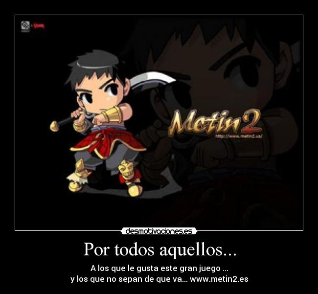 Por todos aquellos... - A los que le gusta este gran juego ...
y los que no sepan de que va... www.metin2.es