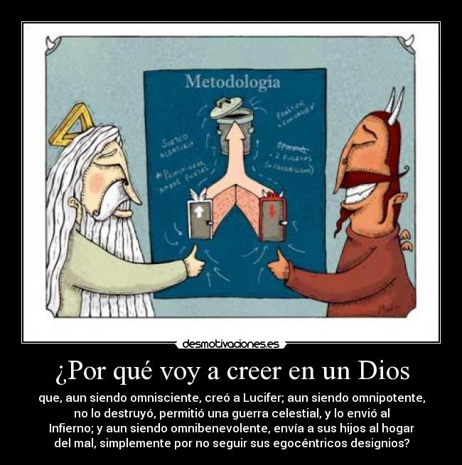 ¿Por qué voy a creer en un Dios - que, aun siendo omnisciente, creó a Lucifer; aun siendo omnipotente,
no lo destruyó, permitió una guerra celestial, y lo envió al
Infierno; y aun siendo omnibenevolente, envía a sus hijos al hogar
del mal, simplemente por no seguir sus egocéntricos designios?