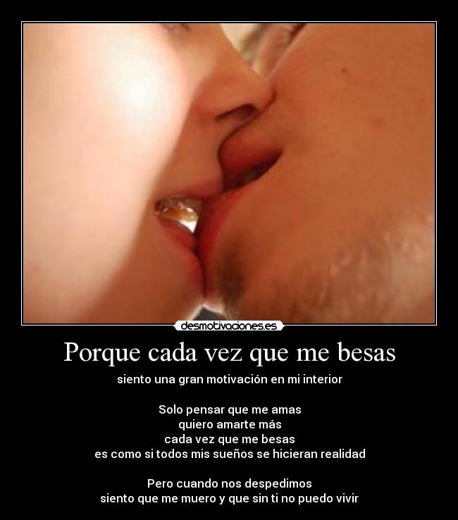 Porque cada vez que me besas - siento una gran motivación en mi interior
Solo pensar que me amas
quiero amarte más
cada vez que me besas
es como si todos mis sueños se hicieran realidad
Pero cuando nos despedimos
siento que me muero y que sin ti no puedo vivir