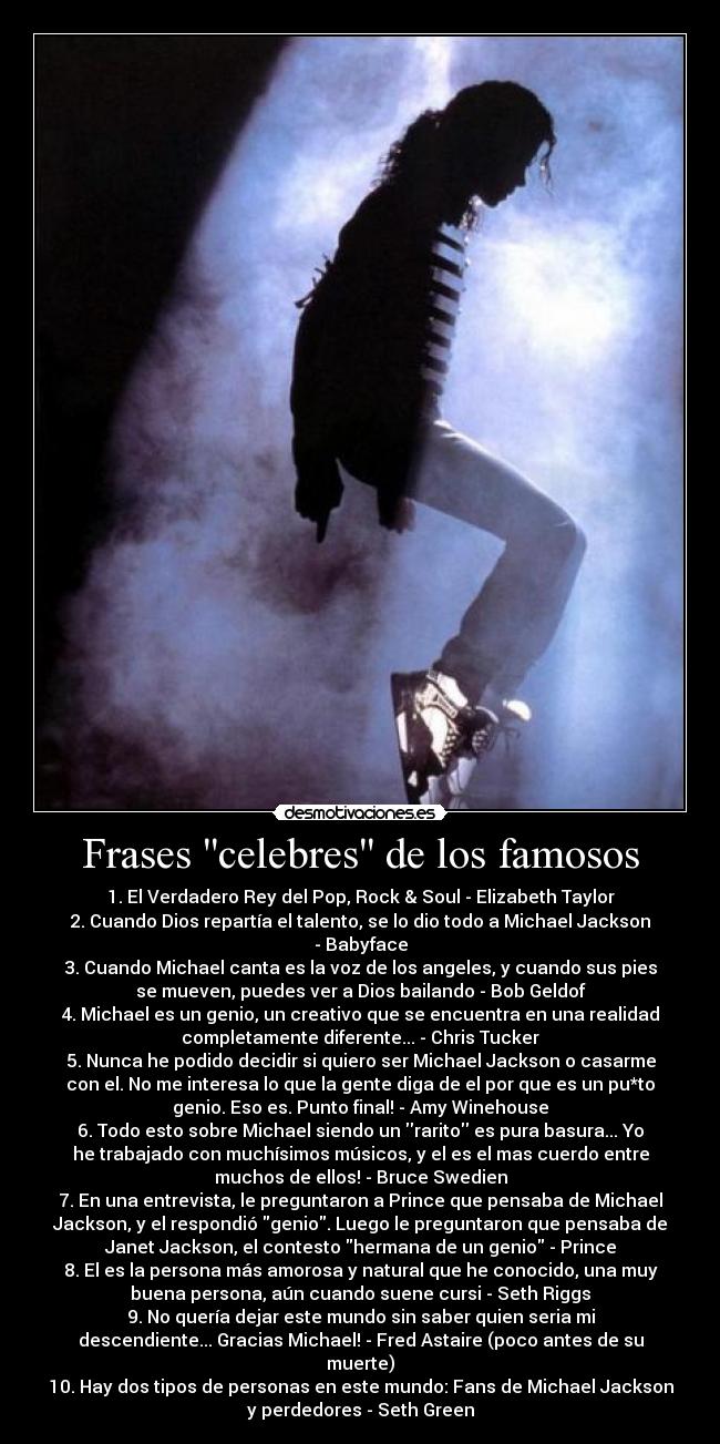 Frases celebres de los famosos - 1. El Verdadero Rey del Pop, Rock & Soul - Elizabeth Taylor
2. Cuando Dios repartía el talento, se lo dio todo a Michael Jackson
- Babyface
3. Cuando Michael canta es la voz de los angeles, y cuando sus pies
se mueven, puedes ver a Dios bailando - Bob Geldof
4. Michael es un genio, un creativo que se encuentra en una realidad
completamente diferente... - Chris Tucker
5. Nunca he podido decidir si quiero ser Michael Jackson o casarme
con el. No me interesa lo que la gente diga de el por que es un pu*to
genio. Eso es. Punto final! - Amy Winehouse
6. Todo esto sobre Michael siendo un rarito es pura basura... Yo
he trabajado con muchísimos músicos, y el es el mas cuerdo entre
muchos de ellos! - Bruce Swedien
7. En una entrevista, le preguntaron a Prince que pensaba de Michael
Jackson, y el respondió genio. Luego le preguntaron que pensaba de
Janet Jackson, el contesto hermana de un genio - Prince
8. El es la persona más amorosa y natural que he conocido, una muy
buena persona, aún cuando suene cursi - Seth Riggs
9. No quería dejar este mundo sin saber quien seria mi
descendiente... Gracias Michael! - Fred Astaire (poco antes de su
muerte)
10. Hay dos tipos de personas en este mundo: Fans de Michael Jackson
y perdedores - Seth Green