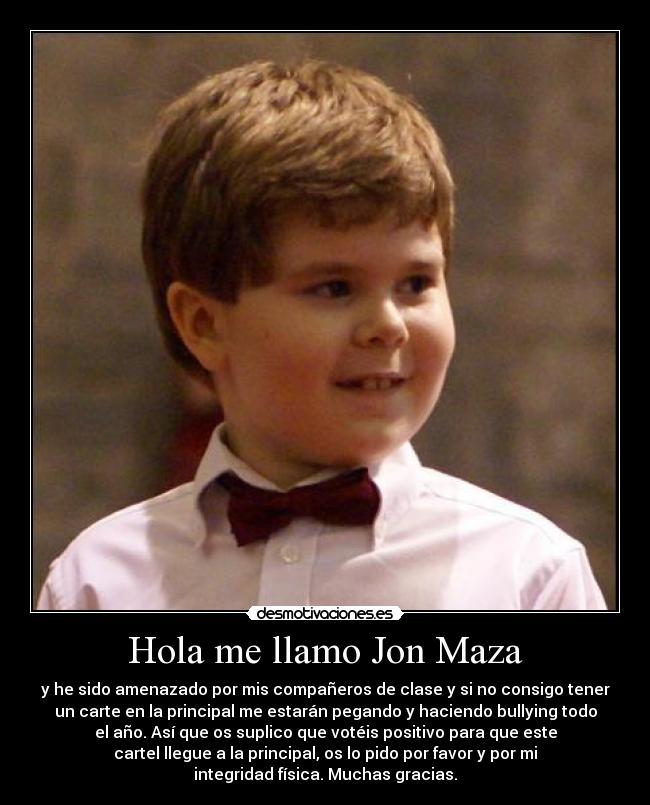 Hola me llamo Jon Maza - y he sido amenazado por mis compañeros de clase y si no consigo tener
un carte en la principal me estarán pegando y haciendo bullying todo
el año. Así que os suplico que votéis positivo para que este
cartel llegue a la principal, os lo pido por favor y por mi
integridad física. Muchas gracias.