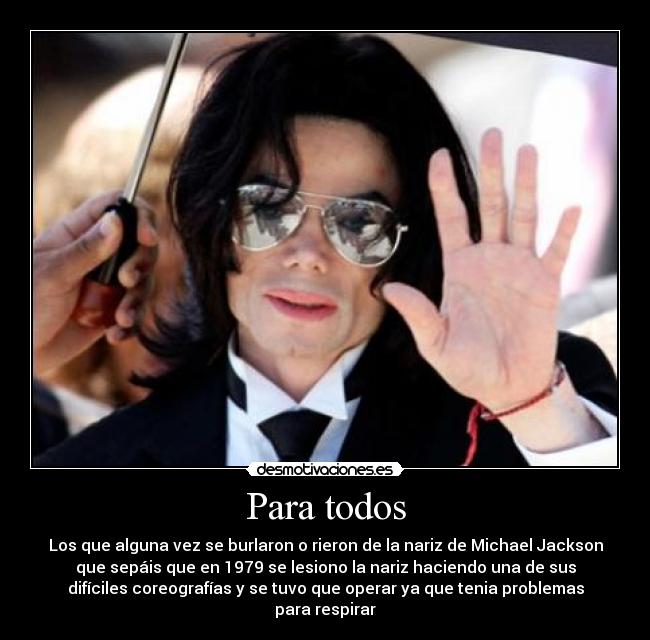 Para todos - Los que alguna vez se burlaron o rieron de la nariz de Michael Jackson
que sepáis que en 1979 se lesiono la nariz haciendo una de sus
difíciles coreografías y se tuvo que operar ya que tenia problemas
para respirar