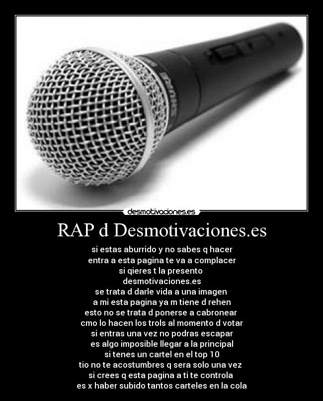RAP d Desmotivaciones.es - si estas aburrido y no sabes q hacer
entra a esta pagina te va a complacer
si qieres t la presento
desmotivaciones.es
se trata d darle vida a una imagen
a mi esta pagina ya m tiene d rehen
esto no se trata d ponerse a cabronear
cmo lo hacen los trols al momento d votar
si entras una vez no podras escapar
es algo imposible llegar a la principal
si tenes un cartel en el top 10
tio no te acostumbres q sera solo una vez
si crees q esta pagina a ti te controla
es x haber subido tantos carteles en la cola