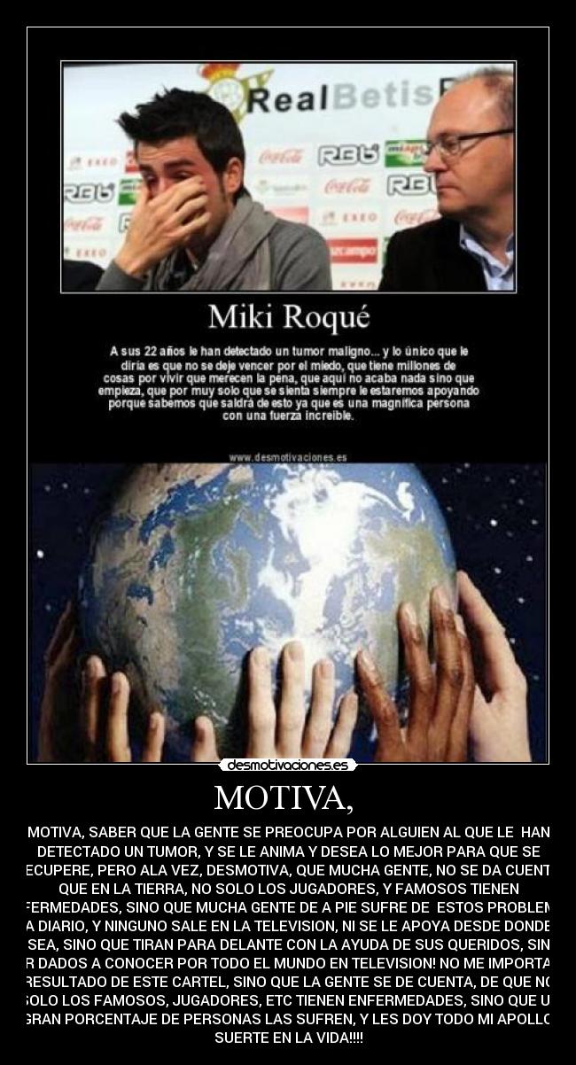 MOTIVA, - MOTIVA, SABER QUE LA GENTE SE PREOCUPA POR ALGUIEN AL QUE LE HAN
DETECTADO UN TUMOR, Y SE LE ANIMA Y DESEA LO MEJOR PARA QUE SE
RECUPERE, PERO ALA VEZ, DESMOTIVA, QUE MUCHA GENTE, NO SE DA CUENTA,
QUE EN LA TIERRA, NO SOLO LOS JUGADORES, Y FAMOSOS TIENEN
ENFERMEDADES, SINO QUE MUCHA GENTE DE A PIE SUFRE DE ESTOS PROBLEMAS
A DIARIO, Y NINGUNO SALE EN LA TELEVISION, NI SE LE APOYA DESDE DONDE
SEA, SINO QUE TIRAN PARA DELANTE CON LA AYUDA DE SUS QUERIDOS, SIN
SER DADOS A CONOCER POR TODO EL MUNDO EN TELEVISION! NO ME IMPORTA EL
RESULTADO DE ESTE CARTEL, SINO QUE LA GENTE SE DE CUENTA, DE QUE NO
SOLO LOS FAMOSOS, JUGADORES, ETC TIENEN ENFERMEDADES, SINO QUE UN
GRAN PORCENTAJE DE PERSONAS LAS SUFREN, Y LES DOY TODO MI APOLLO!
SUERTE EN LA VIDA!!!!