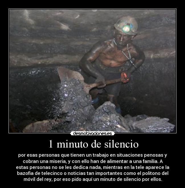 1 minuto de silencio - por esas personas que tienen un trabajo en situaciones penosas y
cobran una miseria, y con ello han de alimentar a una familia. A
estas personas no se les dedica nada, mientras en la tele aparece la
bazofia de telecinco o noticias tan importantes como el politono del
móvil del rey, por eso pido aquí un minuto de silencio por ellos.