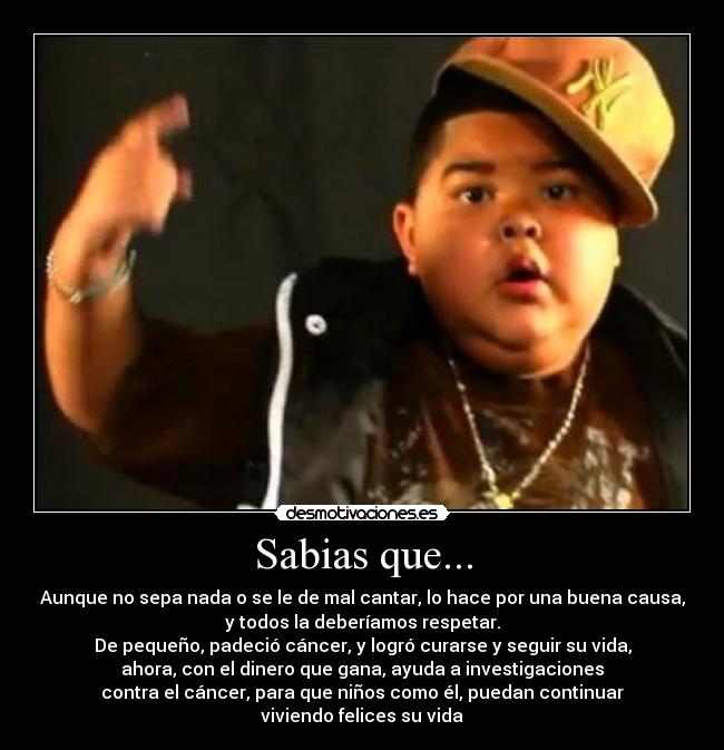 Sabias que... - Aunque no sepa nada o se le de mal cantar, lo hace por una buena causa,
y todos la deberíamos respetar.
De pequeño, padeció cáncer, y logró curarse y seguir su vida,
ahora, con el dinero que gana, ayuda a investigaciones
contra el cáncer, para que niños como él, puedan continuar
viviendo felices su vida