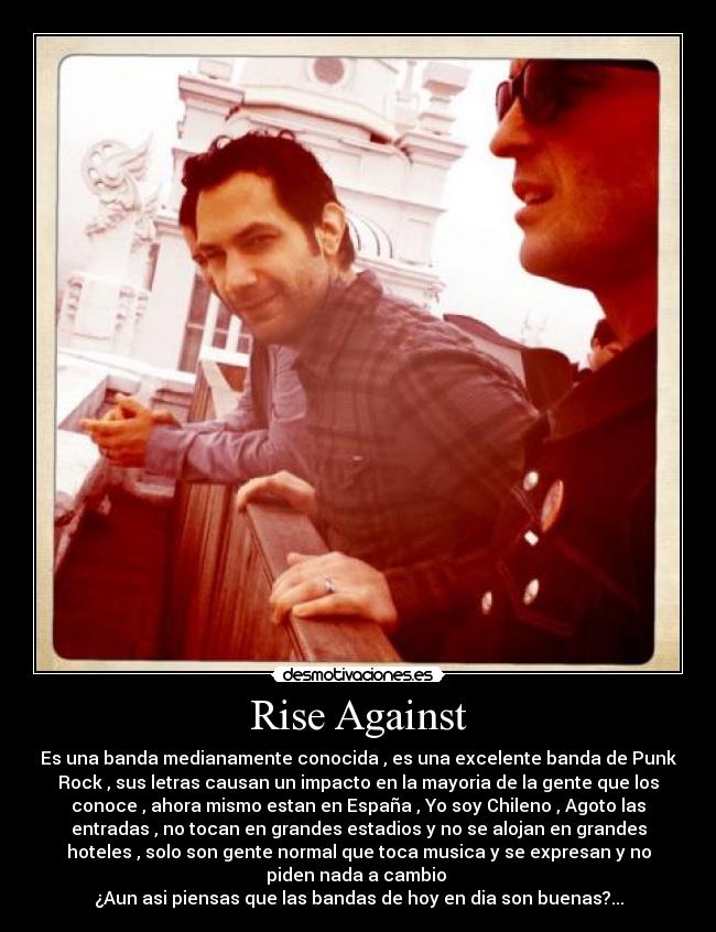 Rise Against - Es una banda medianamente conocida , es una excelente banda de Punk
Rock , sus letras causan un impacto en la mayoria de la gente que los
conoce , ahora mismo estan en España , Yo soy Chileno , Agoto las
entradas , no tocan en grandes estadios y no se alojan en grandes
hoteles , solo son gente normal que toca musica y se expresan y no
piden nada a cambio 
¿Aun asi piensas que las bandas de hoy en dia son buenas?...