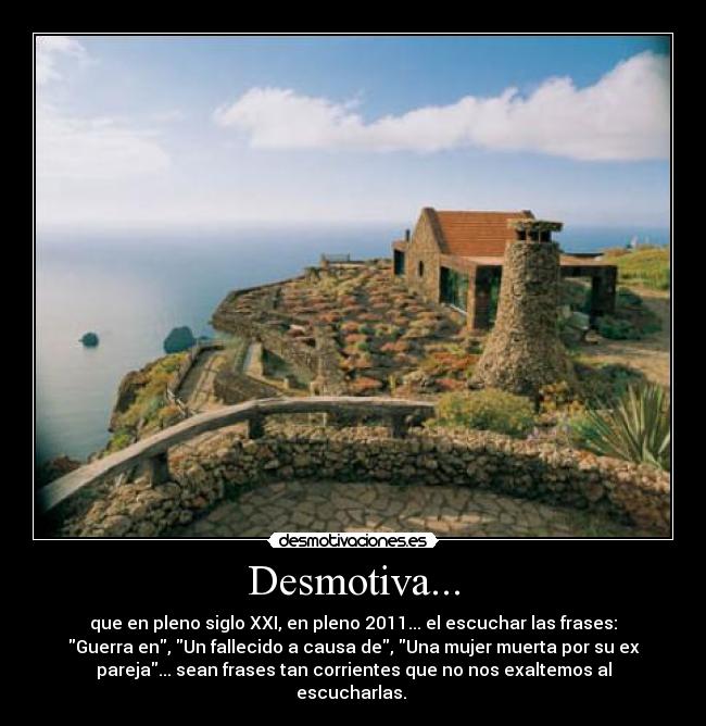 Desmotiva... - que en pleno siglo XXI, en pleno 2011... el escuchar las frases:
Guerra en, Un fallecido a causa de, Una mujer muerta por su ex
pareja... sean frases tan corrientes que no nos exaltemos al
escucharlas. 