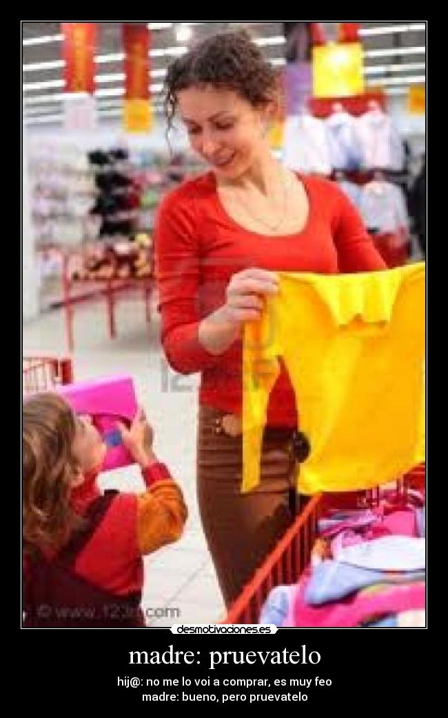 madre: pruevatelo - hij@: no me lo voi a comprar, es muy feo
madre: bueno, pero pruevatelo