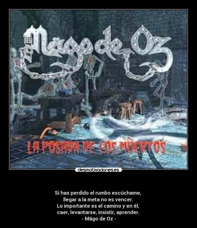 - Si has perdido el rumbo escúchame,
llegar a la meta no es vencer.
Lo importante es el camino y en él,
caer, levantarse, insistir, aprender.
- Mägo de Oz -