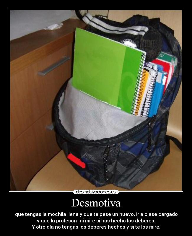 Desmotiva - que tengas la mochila llena y que te pese un huevo, ir a clase cargado
y que la profesora ni mire si has hecho los deberes.
Y otro día no tengas los deberes hechos y si te los mire.