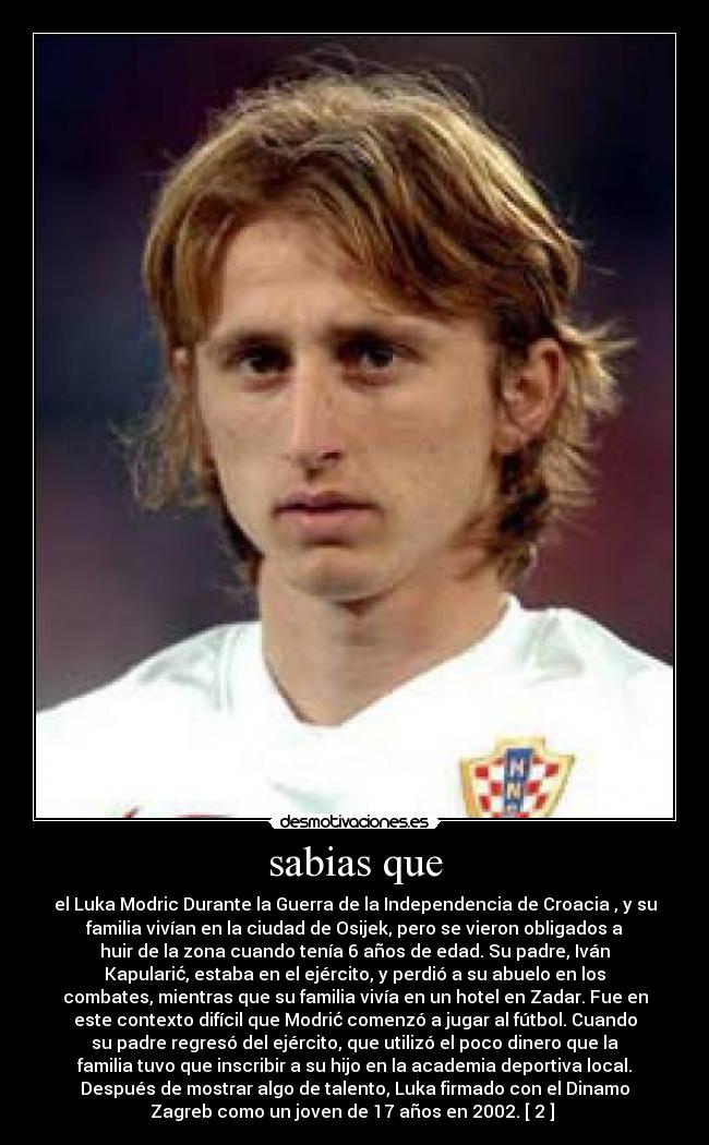sabias que - el Luka Modric Durante la Guerra de la Independencia de Croacia , y su
familia vivían en la ciudad de Osijek, pero se vieron obligados a
huir de la zona cuando tenía 6 años de edad. Su padre, Iván
Kapularić, estaba en el ejército, y perdió a su abuelo en los
combates, mientras que su familia vivía en un hotel en Zadar. Fue en
este contexto difícil que Modrić comenzó a jugar al fútbol. Cuando
su padre regresó del ejército, que utilizó el poco dinero que la
familia tuvo que inscribir a su hijo en la academia deportiva local.
Después de mostrar algo de talento, Luka firmado con el Dinamo
Zagreb como un joven de 17 años en 2002. [ 2 ] 